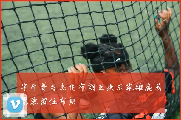 字母哥与杰伦布朗互换东家雄鹿或愿意留住布朗