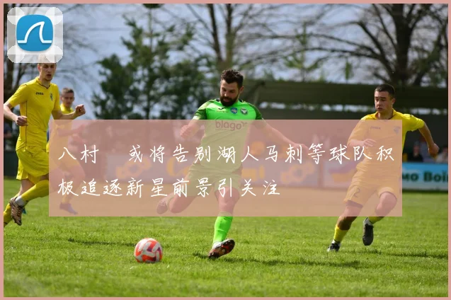 八村塁或将告别湖人马刺等球队积极追逐新星前景引关注
