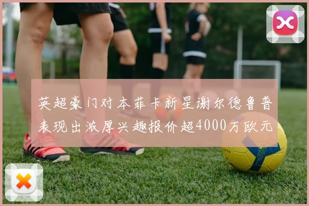 英超豪门对本菲卡新星谢尔德鲁普表现出浓厚兴趣报价超4000万欧元可行