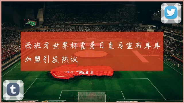 西班牙世界杯首秀日皇马宣布库库加盟引发热议