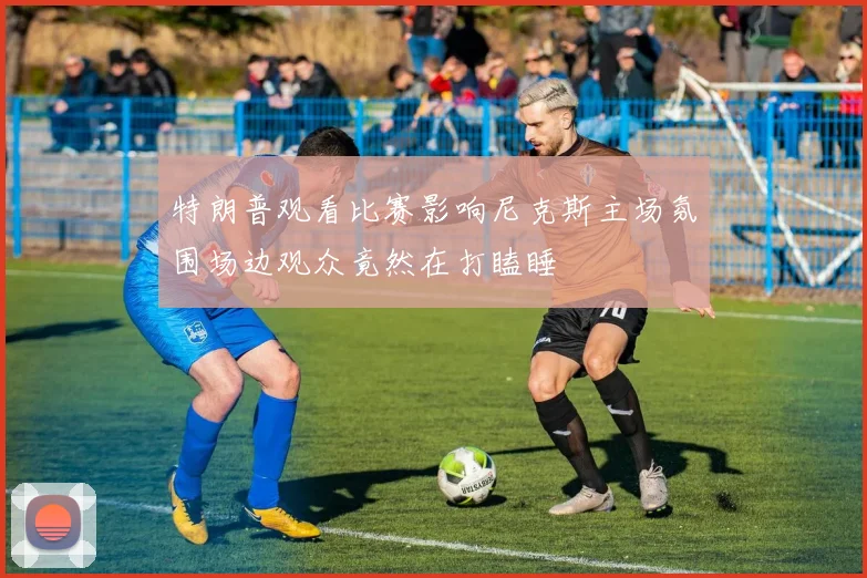 特朗普观看比赛影响尼克斯主场氛围场边观众竟然在打瞌睡