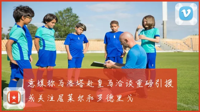意媒称马洛塔赴皇马洽谈重磅引援或关注居莱尔和罗德里戈