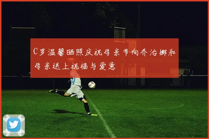 C罗温馨晒照庆祝母亲节向乔治娜和母亲送上祝福与爱意
