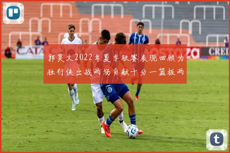 郭昊文2022年夏季联赛表现回顾为独行侠出战两场贡献十分一篮板两助攻