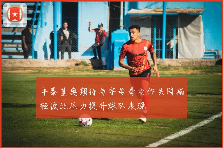 丰泰基奥期待与字母哥合作共同减轻彼此压力提升球队表现
