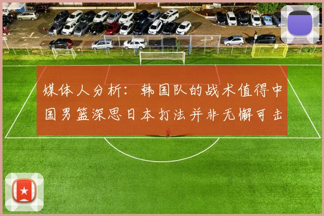 媒体人分析：韩国队的战术值得中国男篮深思日本打法并非无懈可击
