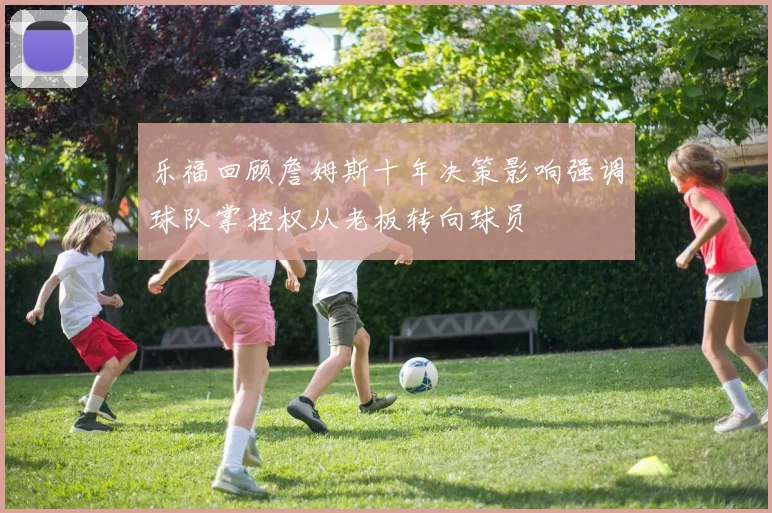 乐福回顾詹姆斯十年决策影响强调球队掌控权从老板转向球员