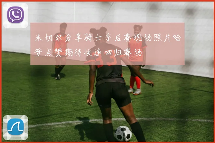 米切尔分享骑士季后赛现场照片哈登点赞期待快速回归赛场