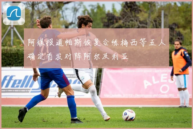 阿媒报道帕斯恢复合练梅西等五人确定首发对阵阿尔及利亚