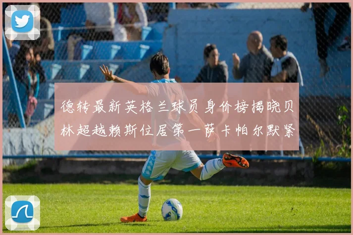 德转最新英格兰球员身价榜揭晓贝林超越赖斯位居第一萨卡帕尔默紧随其后
