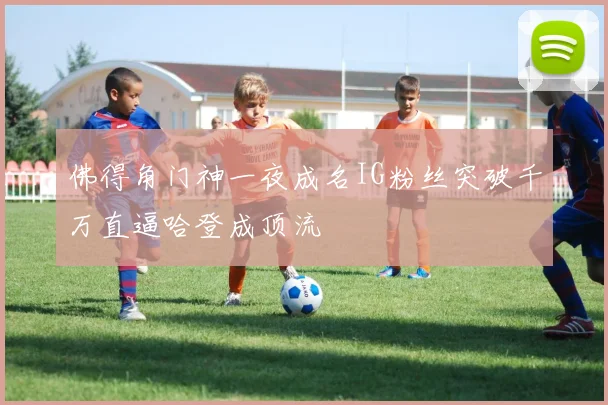 佛得角门神一夜成名IG粉丝突破千万直逼哈登成顶流
